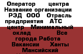 Оператор Call-центра › Название организации ­ РЭД, ООО › Отрасль предприятия ­ АТС, call-центр › Минимальный оклад ­ 45 000 - Все города Работа » Вакансии   . Ханты-Мансийский,Нефтеюганск г.